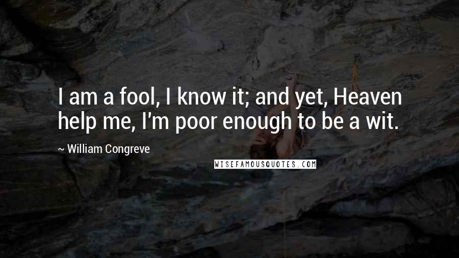 William Congreve Quotes: I am a fool, I know it; and yet, Heaven help me, I'm poor enough to be a wit.