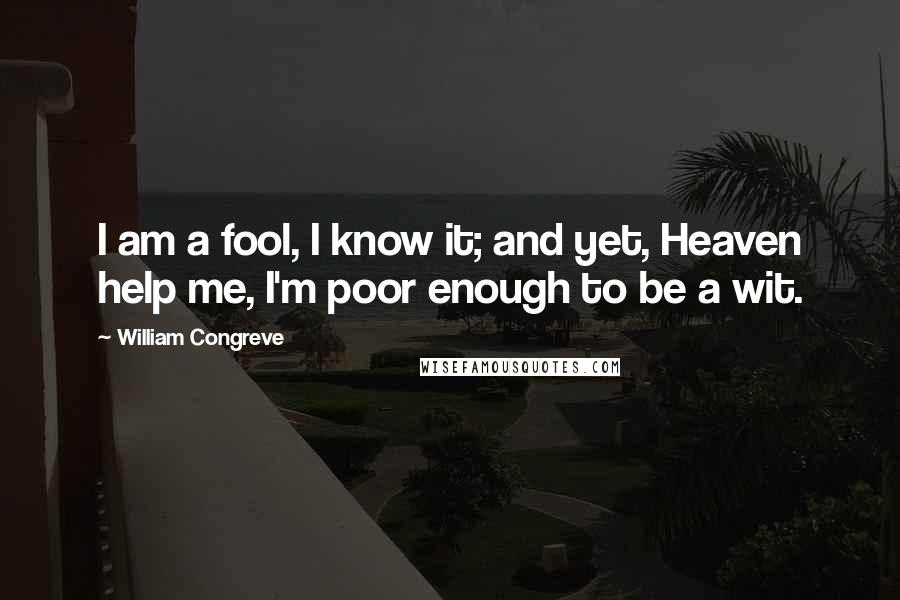 William Congreve Quotes: I am a fool, I know it; and yet, Heaven help me, I'm poor enough to be a wit.