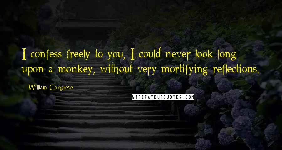 William Congreve Quotes: I confess freely to you, I could never look long upon a monkey, without very mortifying reflections.