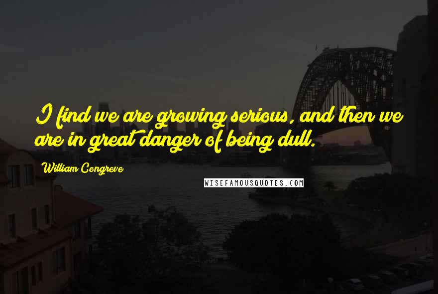 William Congreve Quotes: I find we are growing serious, and then we are in great danger of being dull.