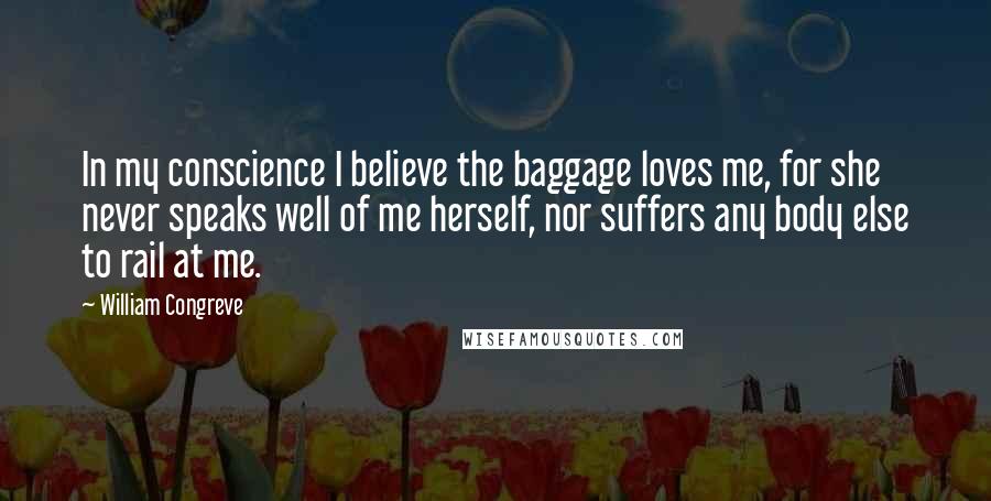 William Congreve Quotes: In my conscience I believe the baggage loves me, for she never speaks well of me herself, nor suffers any body else to rail at me.