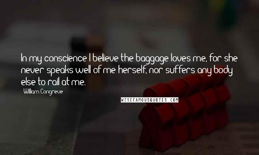 William Congreve Quotes: In my conscience I believe the baggage loves me, for she never speaks well of me herself, nor suffers any body else to rail at me.