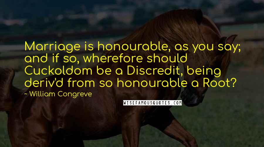 William Congreve Quotes: Marriage is honourable, as you say; and if so, wherefore should Cuckoldom be a Discredit, being deriv'd from so honourable a Root?