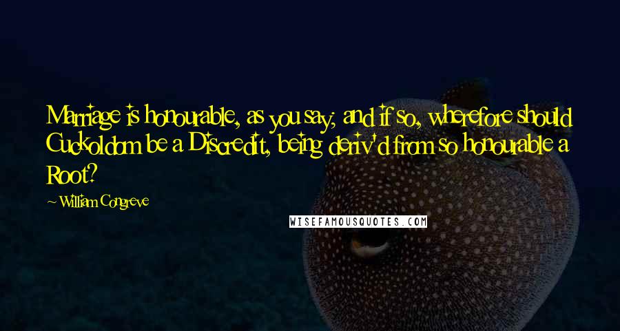 William Congreve Quotes: Marriage is honourable, as you say; and if so, wherefore should Cuckoldom be a Discredit, being deriv'd from so honourable a Root?