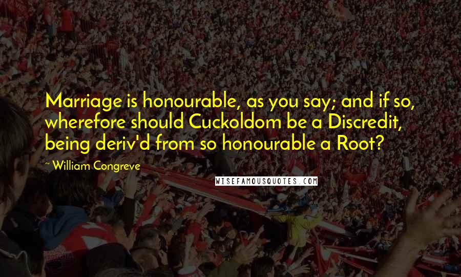 William Congreve Quotes: Marriage is honourable, as you say; and if so, wherefore should Cuckoldom be a Discredit, being deriv'd from so honourable a Root?