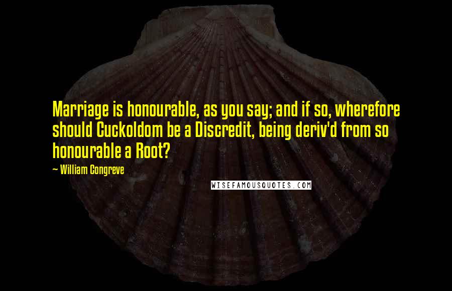 William Congreve Quotes: Marriage is honourable, as you say; and if so, wherefore should Cuckoldom be a Discredit, being deriv'd from so honourable a Root?