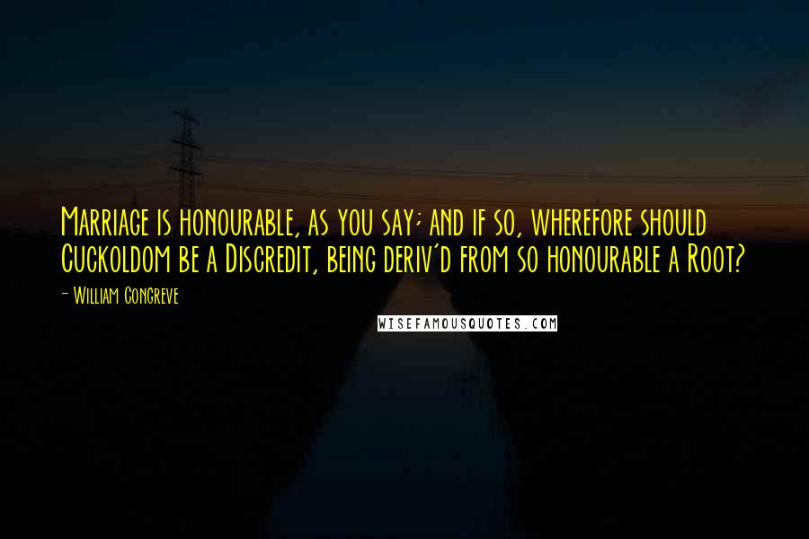 William Congreve Quotes: Marriage is honourable, as you say; and if so, wherefore should Cuckoldom be a Discredit, being deriv'd from so honourable a Root?