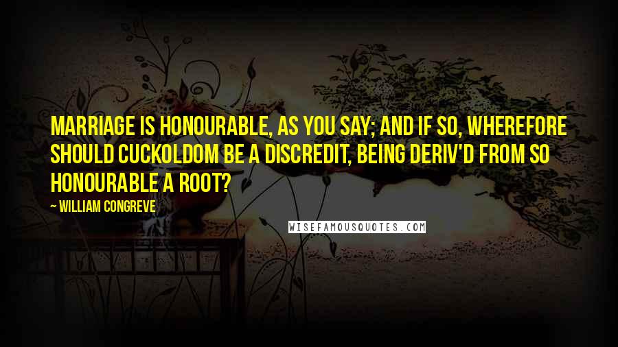 William Congreve Quotes: Marriage is honourable, as you say; and if so, wherefore should Cuckoldom be a Discredit, being deriv'd from so honourable a Root?