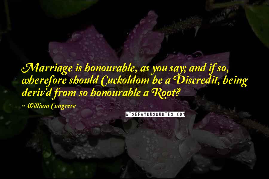 William Congreve Quotes: Marriage is honourable, as you say; and if so, wherefore should Cuckoldom be a Discredit, being deriv'd from so honourable a Root?