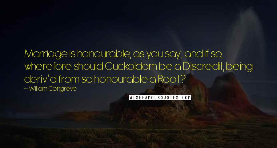 William Congreve Quotes: Marriage is honourable, as you say; and if so, wherefore should Cuckoldom be a Discredit, being deriv'd from so honourable a Root?