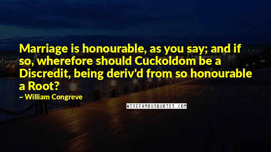 William Congreve Quotes: Marriage is honourable, as you say; and if so, wherefore should Cuckoldom be a Discredit, being deriv'd from so honourable a Root?