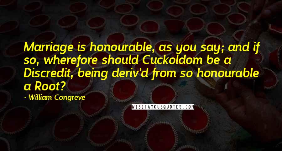 William Congreve Quotes: Marriage is honourable, as you say; and if so, wherefore should Cuckoldom be a Discredit, being deriv'd from so honourable a Root?