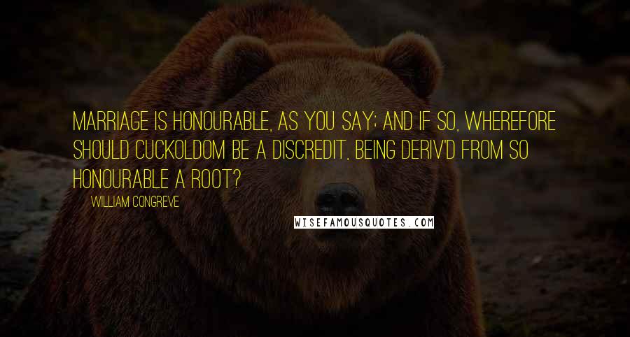 William Congreve Quotes: Marriage is honourable, as you say; and if so, wherefore should Cuckoldom be a Discredit, being deriv'd from so honourable a Root?