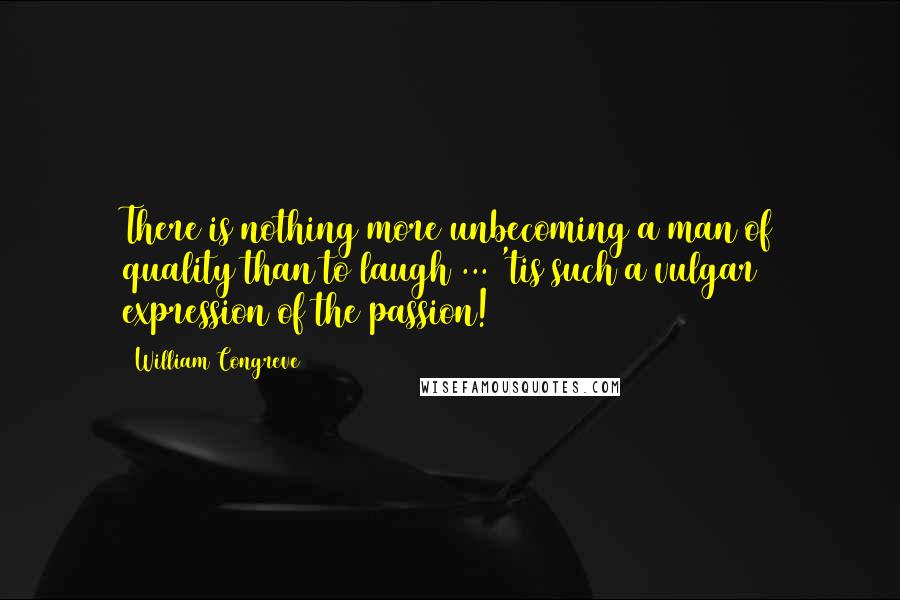 William Congreve Quotes: There is nothing more unbecoming a man of quality than to laugh ... 'tis such a vulgar expression of the passion!