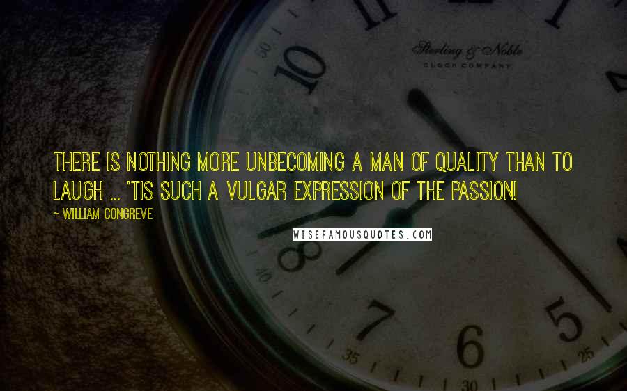 William Congreve Quotes: There is nothing more unbecoming a man of quality than to laugh ... 'tis such a vulgar expression of the passion!