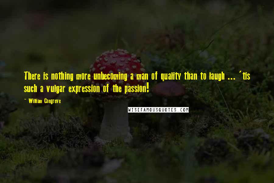 William Congreve Quotes: There is nothing more unbecoming a man of quality than to laugh ... 'tis such a vulgar expression of the passion!