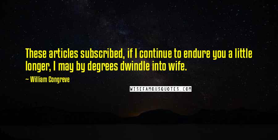 William Congreve Quotes: These articles subscribed, if I continue to endure you a little longer, I may by degrees dwindle into wife.