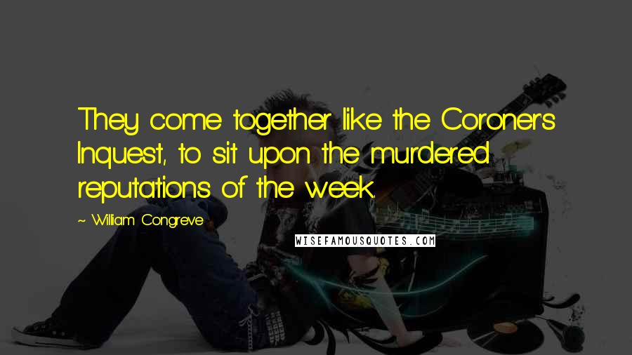 William Congreve Quotes: They come together like the Coroner's Inquest, to sit upon the murdered reputations of the week.