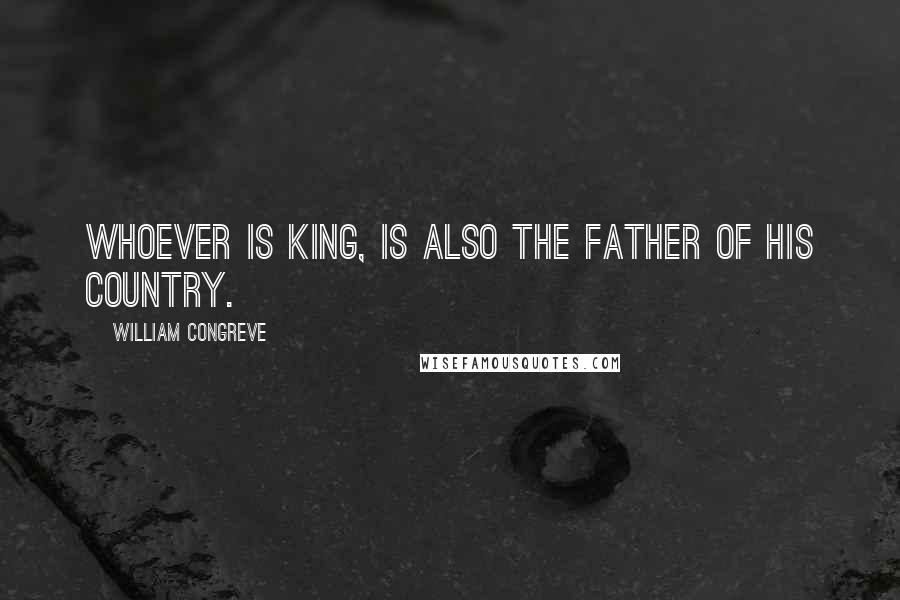 William Congreve Quotes: Whoever is king, is also the father of his country.