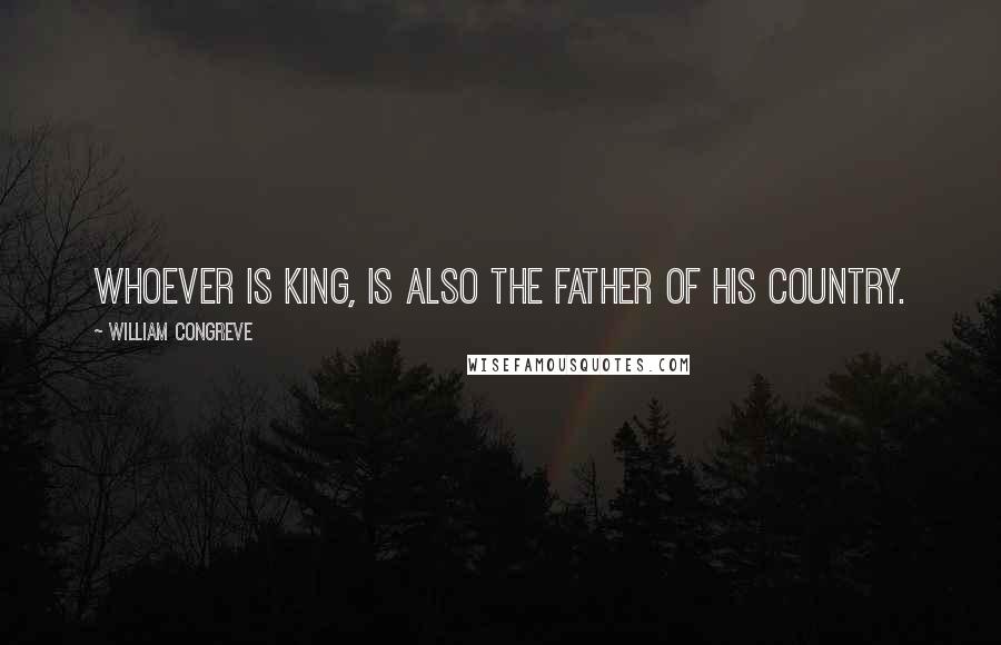 William Congreve Quotes: Whoever is king, is also the father of his country.