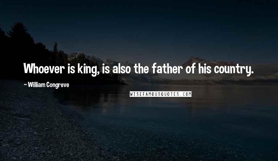 William Congreve Quotes: Whoever is king, is also the father of his country.