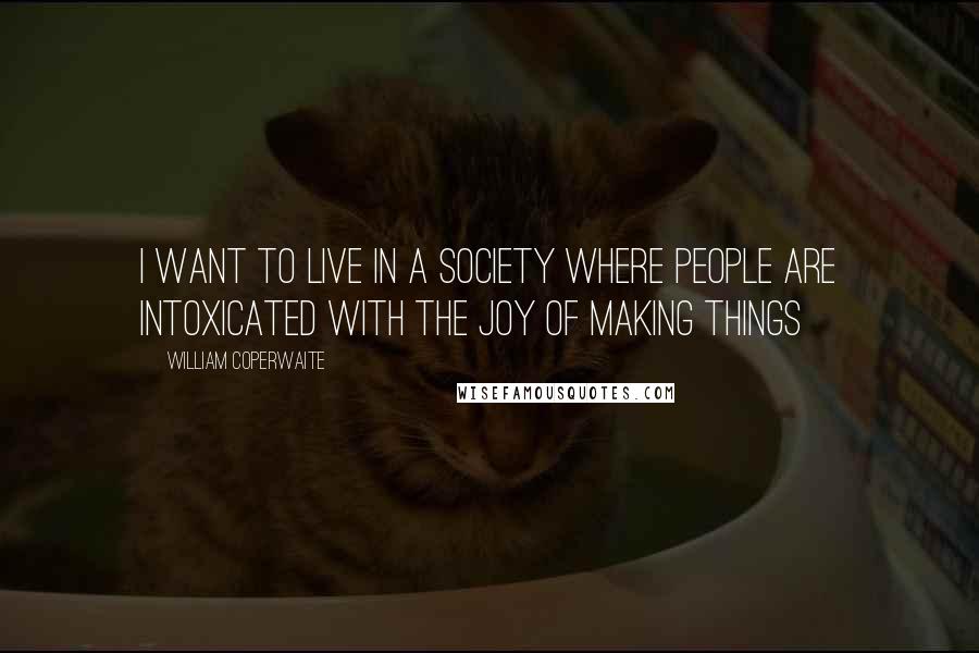 William Coperwaite Quotes: I want to live in a society where people are intoxicated with the joy of making things