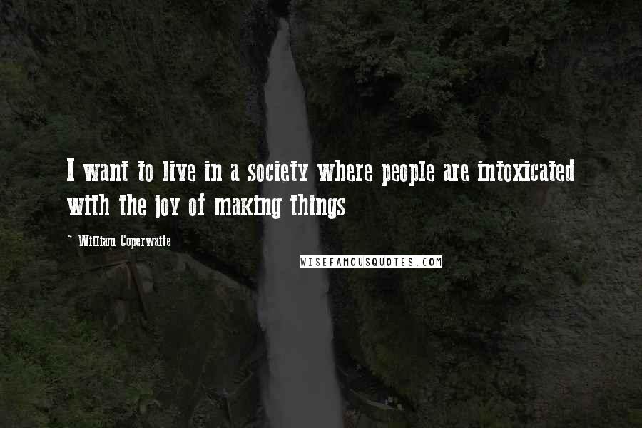 William Coperwaite Quotes: I want to live in a society where people are intoxicated with the joy of making things