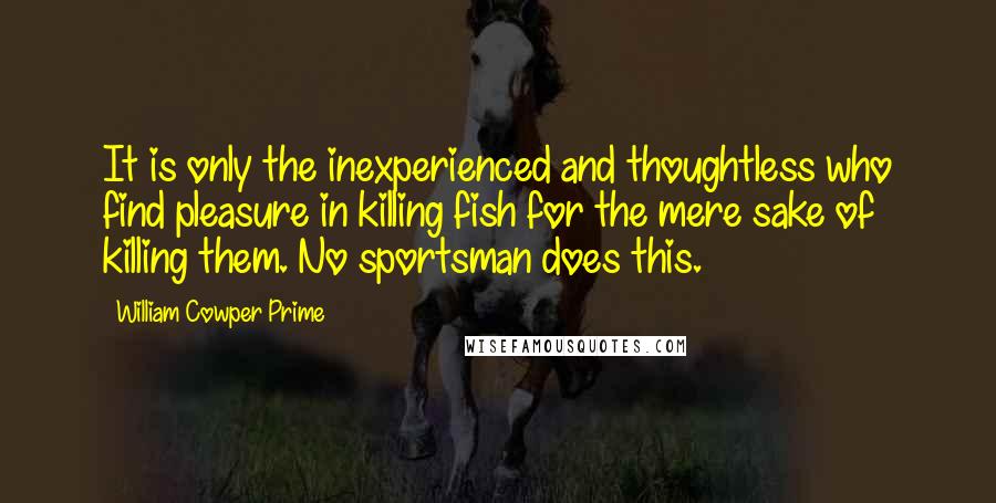 William Cowper Prime Quotes: It is only the inexperienced and thoughtless who find pleasure in killing fish for the mere sake of killing them. No sportsman does this.