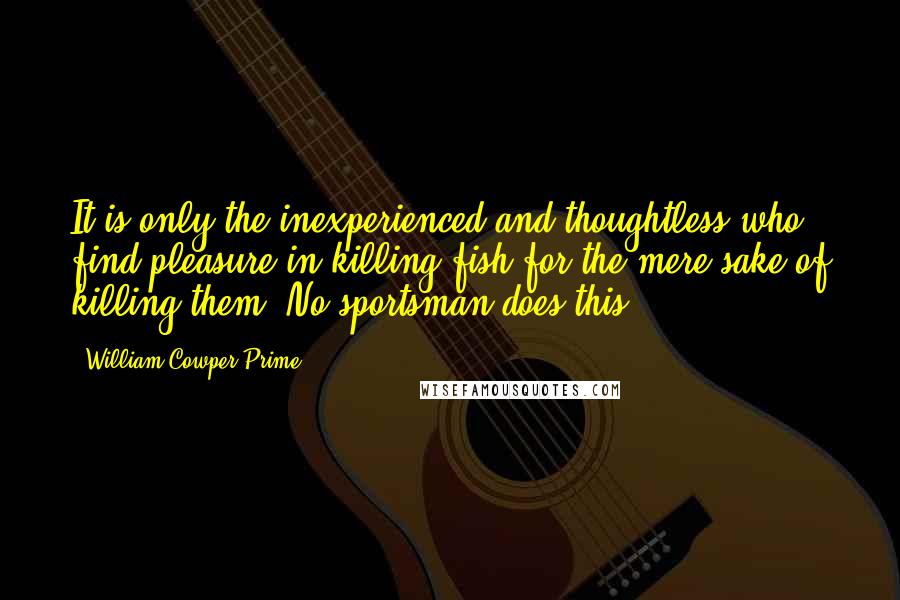 William Cowper Prime Quotes: It is only the inexperienced and thoughtless who find pleasure in killing fish for the mere sake of killing them. No sportsman does this.