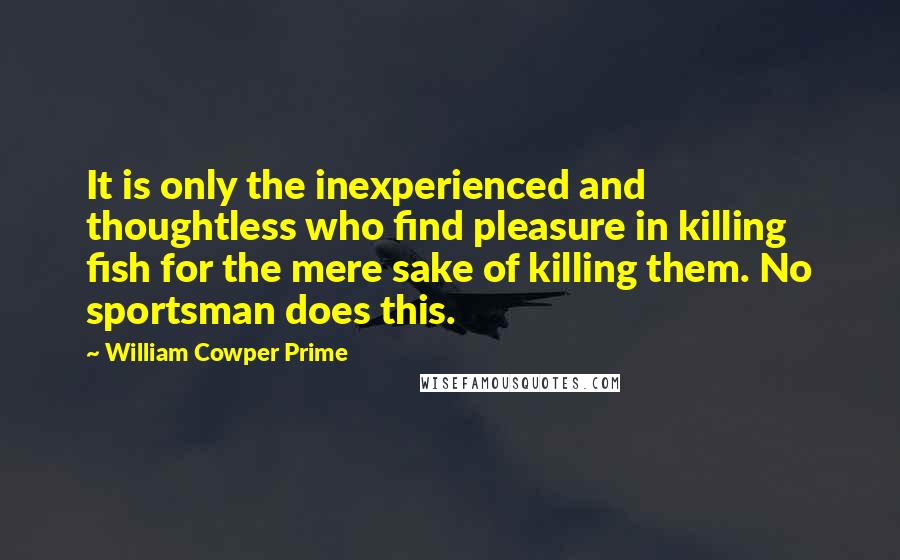 William Cowper Prime Quotes: It is only the inexperienced and thoughtless who find pleasure in killing fish for the mere sake of killing them. No sportsman does this.