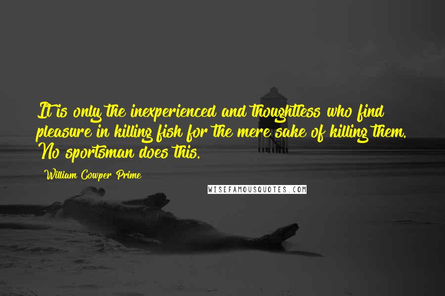 William Cowper Prime Quotes: It is only the inexperienced and thoughtless who find pleasure in killing fish for the mere sake of killing them. No sportsman does this.