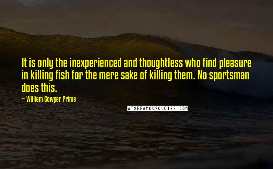 William Cowper Prime Quotes: It is only the inexperienced and thoughtless who find pleasure in killing fish for the mere sake of killing them. No sportsman does this.