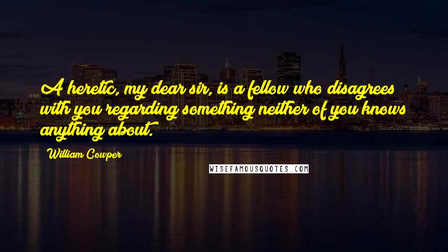 William Cowper Quotes: A heretic, my dear sir, is a fellow who disagrees with you regarding something neither of you knows anything about.