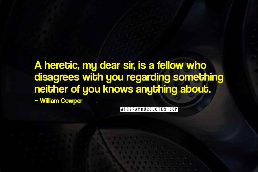 William Cowper Quotes: A heretic, my dear sir, is a fellow who disagrees with you regarding something neither of you knows anything about.