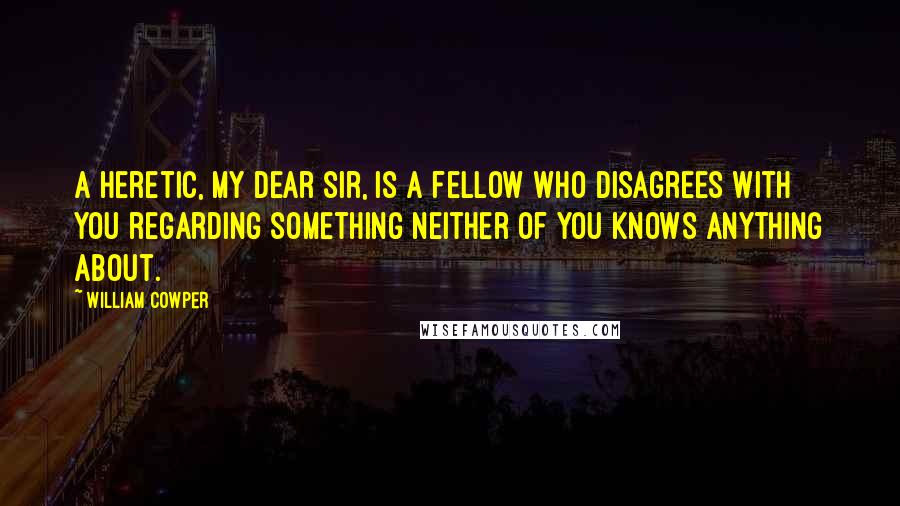 William Cowper Quotes: A heretic, my dear sir, is a fellow who disagrees with you regarding something neither of you knows anything about.