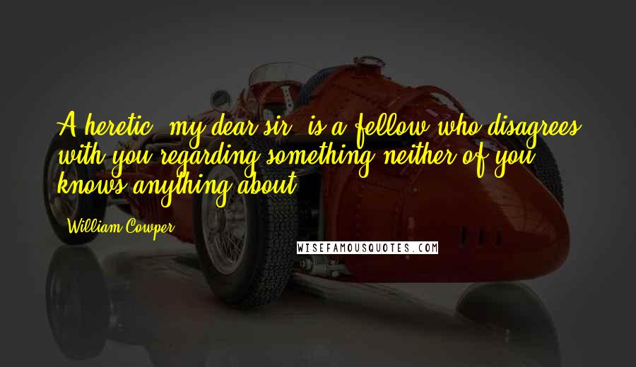 William Cowper Quotes: A heretic, my dear sir, is a fellow who disagrees with you regarding something neither of you knows anything about.