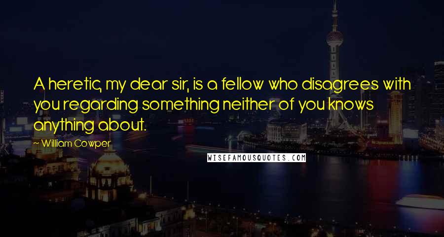 William Cowper Quotes: A heretic, my dear sir, is a fellow who disagrees with you regarding something neither of you knows anything about.