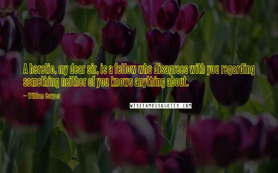 William Cowper Quotes: A heretic, my dear sir, is a fellow who disagrees with you regarding something neither of you knows anything about.