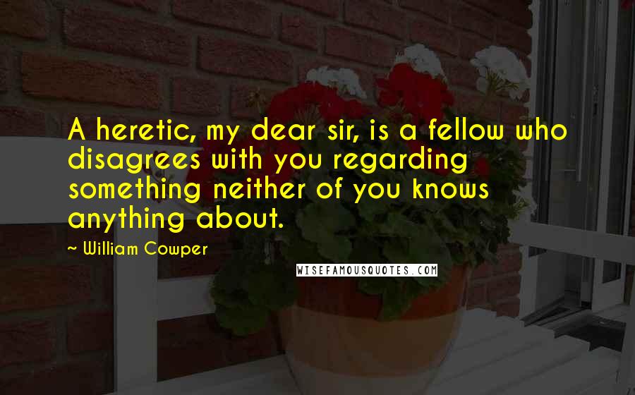 William Cowper Quotes: A heretic, my dear sir, is a fellow who disagrees with you regarding something neither of you knows anything about.