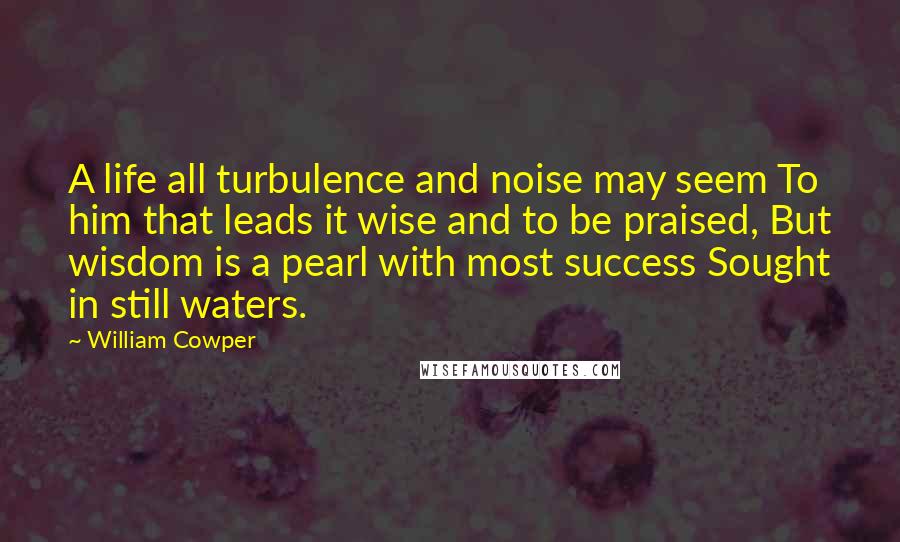 William Cowper Quotes: A life all turbulence and noise may seem To him that leads it wise and to be praised, But wisdom is a pearl with most success Sought in still waters.