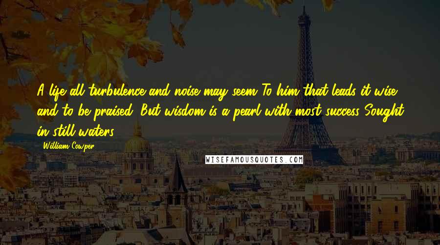 William Cowper Quotes: A life all turbulence and noise may seem To him that leads it wise and to be praised, But wisdom is a pearl with most success Sought in still waters.