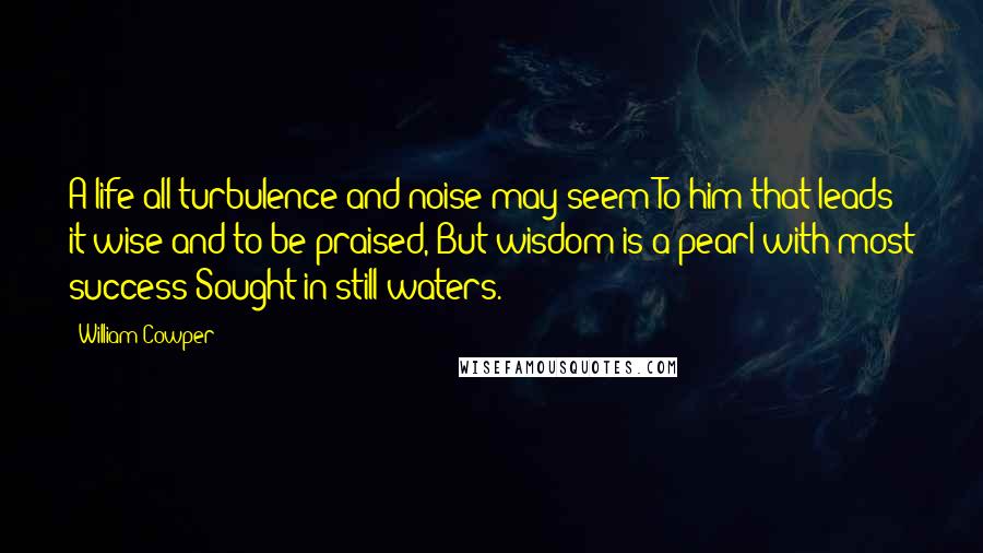 William Cowper Quotes: A life all turbulence and noise may seem To him that leads it wise and to be praised, But wisdom is a pearl with most success Sought in still waters.