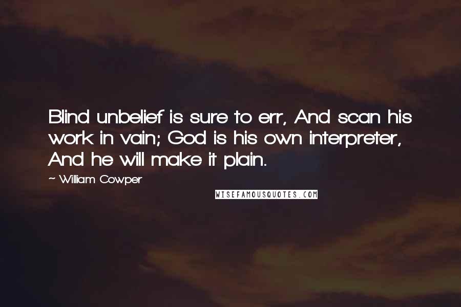 William Cowper Quotes: Blind unbelief is sure to err, And scan his work in vain; God is his own interpreter, And he will make it plain.