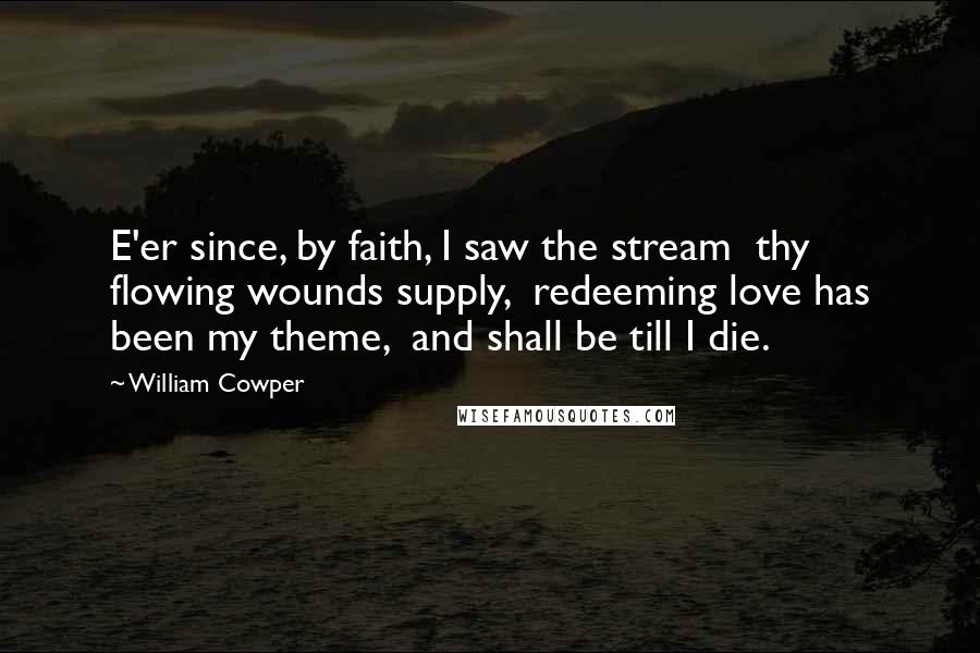 William Cowper Quotes: E'er since, by faith, I saw the stream  thy flowing wounds supply,  redeeming love has been my theme,  and shall be till I die.