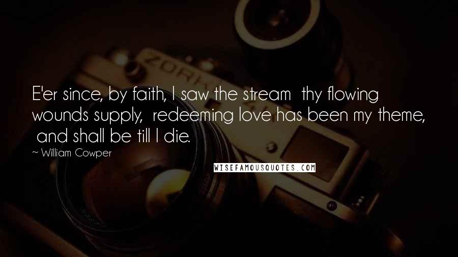 William Cowper Quotes: E'er since, by faith, I saw the stream  thy flowing wounds supply,  redeeming love has been my theme,  and shall be till I die.