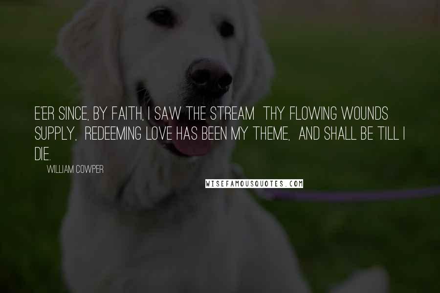 William Cowper Quotes: E'er since, by faith, I saw the stream  thy flowing wounds supply,  redeeming love has been my theme,  and shall be till I die.