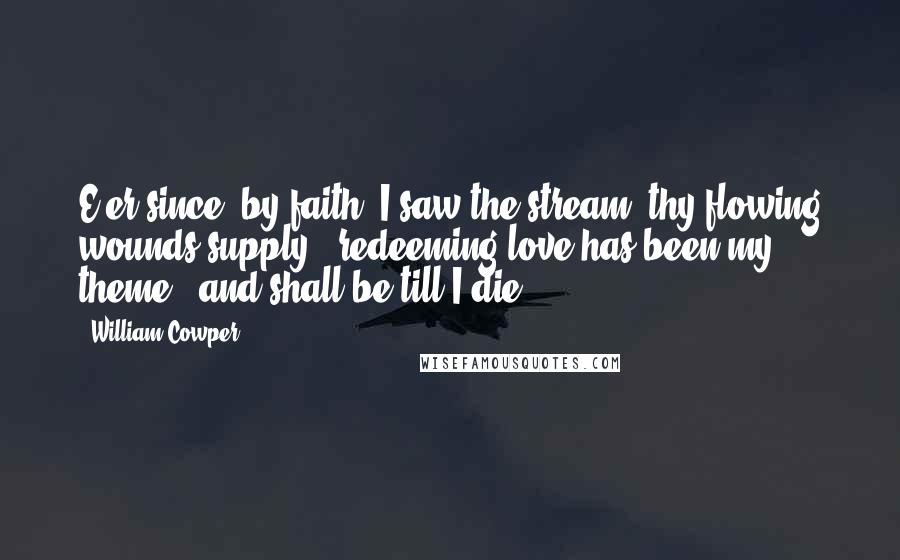 William Cowper Quotes: E'er since, by faith, I saw the stream  thy flowing wounds supply,  redeeming love has been my theme,  and shall be till I die.