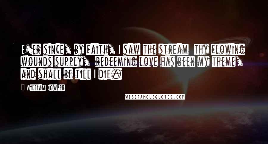 William Cowper Quotes: E'er since, by faith, I saw the stream  thy flowing wounds supply,  redeeming love has been my theme,  and shall be till I die.