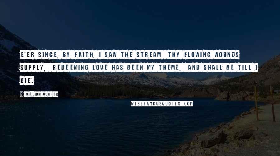 William Cowper Quotes: E'er since, by faith, I saw the stream  thy flowing wounds supply,  redeeming love has been my theme,  and shall be till I die.