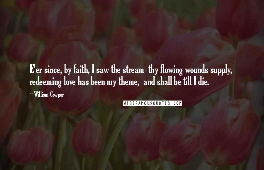 William Cowper Quotes: E'er since, by faith, I saw the stream  thy flowing wounds supply,  redeeming love has been my theme,  and shall be till I die.